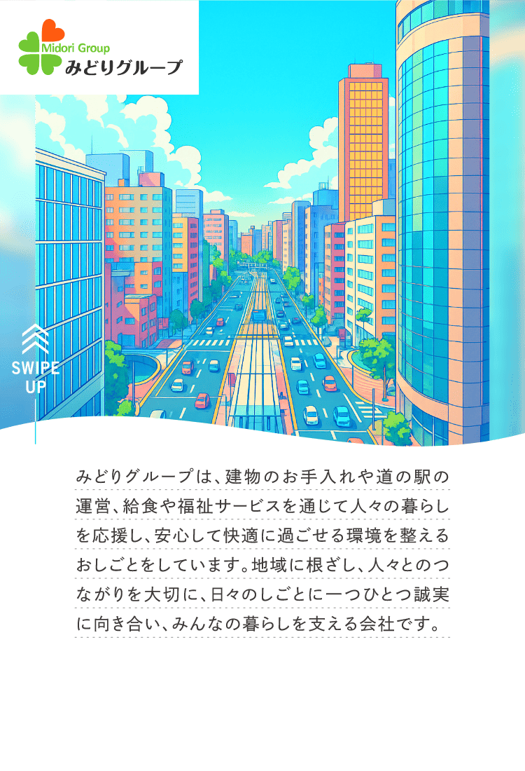 みどりグループは、建物のお手入れや道の駅の運営、給食や福祉サービスを通じて人々の暮らしを応援し、安心して快適に過ごせる環境を整えるおしごとをしています。地域に根ざし、人々とのつながりを大切に、日々のしごとに一つひとつ誠実に向き合い、みんなの暮らしを支える会社です。