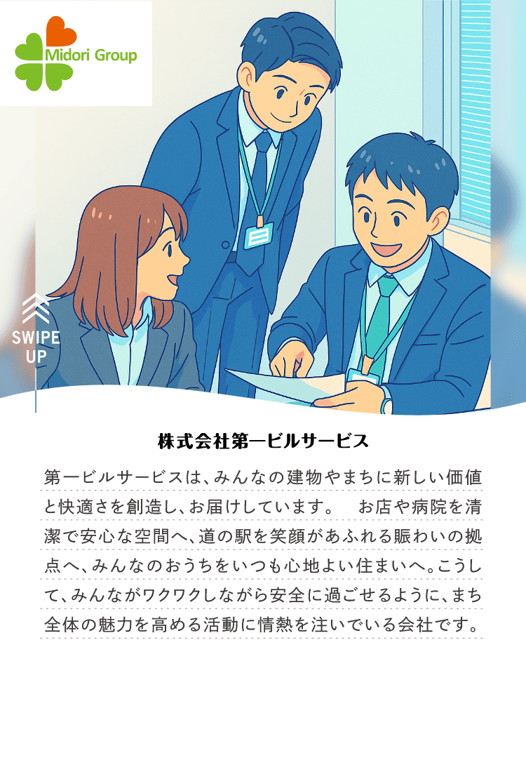 株式会社第一ビルサービス｜第一ビルサービスは、みんなの建物やまちに新しい価値と快適さを創造し、お届けしています。 お店や病院を清潔で安心な空間へ、道の駅を笑顔があふれる賑わいの拠点へ、みんなのおうちをいつも心地よい住まいへ。こうして、みんながワクワクしながら安全に過ごせるように、まち全体の魅力を高める活動に情熱を注いでいる会社です。
